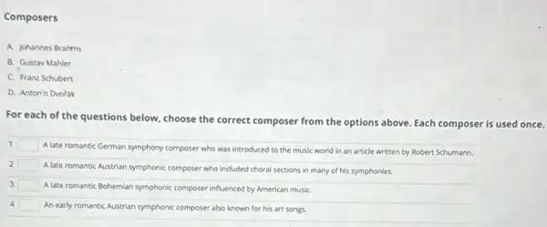 Composers
A. Johannes Brahms
B. Gustav Mahler
C. Franz Schubert
D. Anton'n Dvoidk
For each of the questions below, choose the correct composer from the options above. Each composer is used once.
1 square 
A late romantic German symphony composer who was introduced to the music world in an article written by Robert Schumann.
2 square 
A late romantic Austrian symphonic composer who included choral sections in many of his symphonies.
3 square  Alate romantic Bohemian symphonic composer influenced by American musiC.
4 square  An early romantic Austrian symphonic composer also known for his art songs.