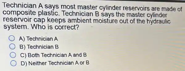 composition says most master cylinder reservoirs are made of
composite plastic. Technician B says the master cylinder
reservoir cap keeps ambient moisture out of the hydraulic
system. Who is correct?
A) Technician A
B) Technician B
C) Both Technician A and B
D) Neither Techniciar A or B