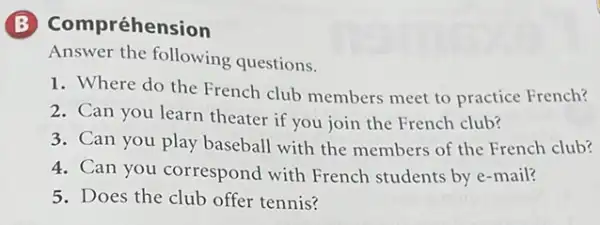 Compréhension
Answer the following questions.
1. Where do the French club members meet to practice French?
2. Can you learn theater if you join the French club?
3. Can you play baseball with the members of the French club?
4. Can you correspond with French students by e-mail?
5. Does the club offer tennis?