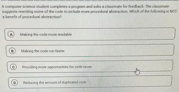 A computer science student completes a program and asks a classmate for feedback. The classmate
suggests rewriting some of the code to include more procedural abstraction. Which of the following is NOT
a benefit of procedural abstraction?
A Making the code more readable
B Making the code run faster
Providing more opportunities for code reuse c
D Reducing the amount of duplicated code