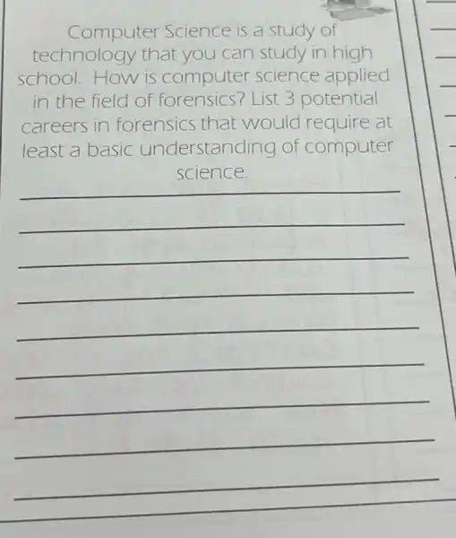 Computer Science is a study of
technology that you can study in high
school.How is computer science applied
in the field of forensics? List 3 potential
careers in forensics that would require at
least a basic understanding of computer
__