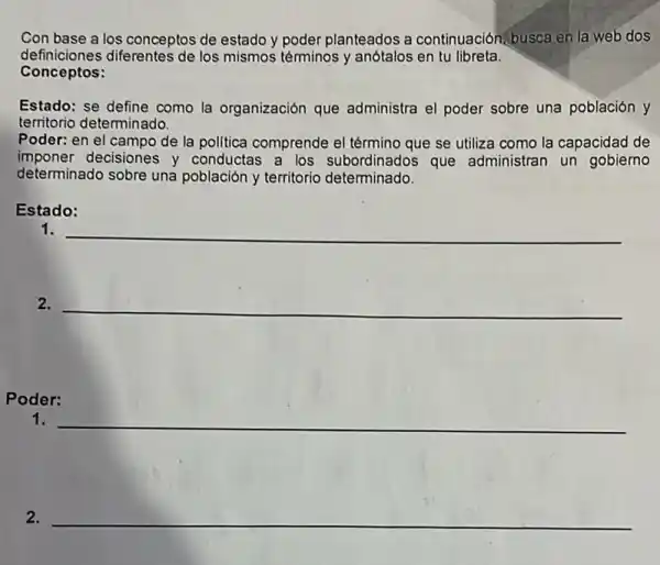 Con base a los conceptos de estado y poder planteados a continuación, busca en la web dos
definiciones diferentes de los mismos téminos y anótalos en tu libreta.
Conceptos:
Estado: se define como la organización que administra el poder sobre una población y
territorio determinado.
Poder: en el campo de la politica comprende el término que se utiliza como la capacidad de
imponer decisiones y conductas a los subordinados que administran un gobiemo
determinado sobre una población y territorio determinado.
Estado:
1. __
2. __
Poder:
1.
__
2.
__