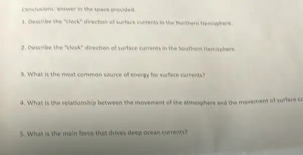 Conclusions: answer in the space provided.
1. Describe the "clock"direction of surface currents in the Northern Hemisphere.
2. Describe the "clock" direction of surface currents in the Southern Hemisphere.
3. What is the most common source of energy for surface currents?
4. What is the relationship between the movement of the atmosphere and the movement of surface cv
5. What is the main force that drives deep ocean currents?