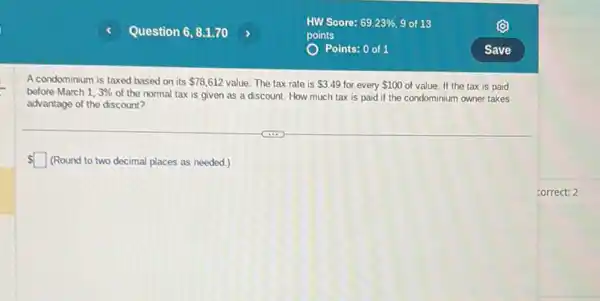 A condominium is taxed based on its 78,612 value. The tax rate is 3.49 for every 100 of value. If the tax is paid
before March 1,3% 
of the normal tax is given as a discount. How much tax is paid if the condominium owner takes
advantage of the discount?
 square  (Round to two decimal places as needed.)
correct: 2