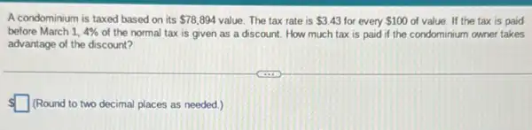 A condominium is taxed based on its 78,894 value. The tax rate is 3.43 for every 100 of value. If the tax is paid
before March 1,4%  of the normal tax is given as a discount. How much tax is paid if the condominium owner takes
advantage of the discount?
 square  (Round to two decimal places as needed.)