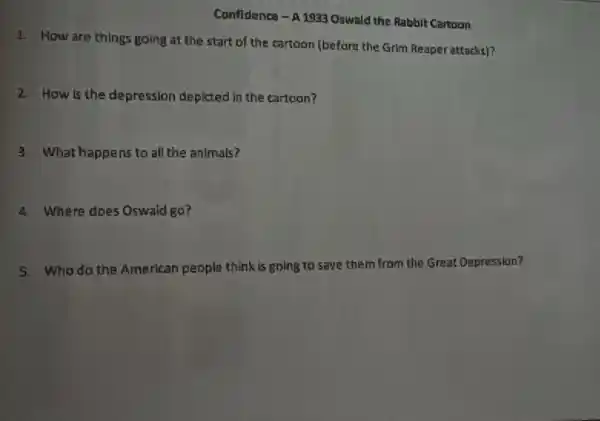 Confidence - A 1933 Oswald the Rabbit Cartoon
1. How are things going at the start of the cartoon (before the Grim Reaper attacks)?
2. How is the depression deplcted in the cartoon?
3. What happens to all the animals?
4. Where does Oswald go?
5. Who do the American people think is going to save them from the Great Depression?