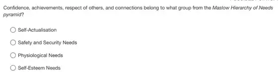 Confidence, achievements, respect of others, and connections belong to what group from the Maslow Hierarchy of Needs
pyramid?
Self-Actualisation
Safety and Security Needs
Physiological Needs
Self-Esteem Needs