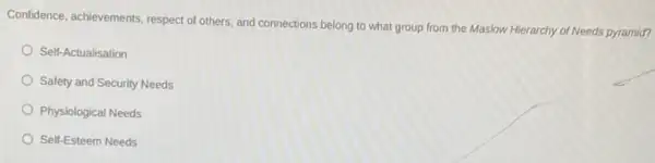 Confidence, achievements, respect of others, and connections belong to what group from the Maslow Hierarchy of Needs pyramid?
Self-Actualisation
Safety and Security Needs
Physiological Needs
Self-Esteem Needs