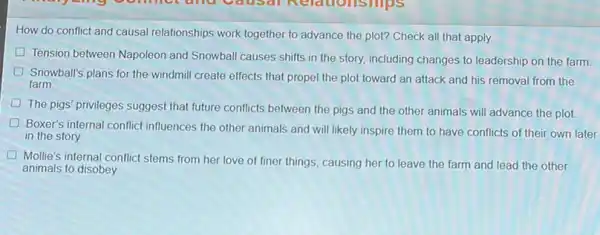 How do conflict and causal relationships work together to advance the plot?Check all that apply.
Tension between Napoleon and Snowball causes shifts in the story, including changes to leadership on the farm
Snowball's plans for the windmill create effects that propel the plot toward an attack and his removal from the
farm
The pigs' privileges suggest that future conflicts between the pigs and the other animals will advance the plot.
Boxer's internal conflict influences the other animals and will likely inspire them to have conflicts of their own later
in the story.
Mollie's internal conflict stems from her love of finer things, causing her to leave the farm and lead the other
animals to disobey.