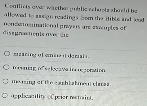 Conflicts over whether public schools should be
allowed to assign readings from the Bible and lead
nondenominational prayers are examples of
disagreements over the
meaning of eminent domain.
meaning of selective incorporation.
meaning of the establishment clause.
applicability of prior restraint.