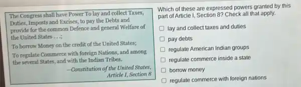 The Congress shall have Power To lay and collect Taxes,
Duties, Imposts and Excises, to pay the Debts and
provide for the common Defence and general Welfare of
the United States....
To borrow Money on the credit of the United States;
To regulate Commerce with foreign Nations, and among
the several States, and with the Indian Tribes.
-Constitution of the United States,
Article I, Section 8
Which of these are expressed powers granted by this
part of Article I Section 8? Check all that apply.
D lay and collect taxes and duties
pay debts
regulate American Indian groups
regulate commerce inside a state
D borrow money
regulate commerce with foreign nations