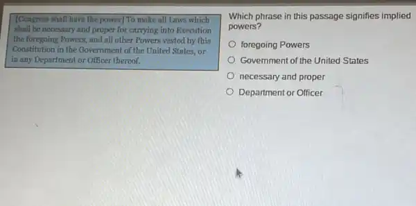 [Congress shall have the power] To make all Laws which
shall be necessary and proper for carrying into Execution
the foregoing Powers, and all other Powers yested by this
Constitution in the Government of the United States, or
in any Department or Officer thereof.
Which phrase in this passage signifies implied
powers?
foregoing Powers
Government of the United States
necessary and proper
Department or Officer