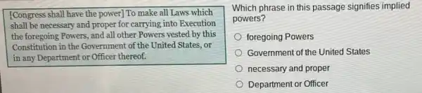 [Congress shall have the power] To make all Laws which
shall be necessary and proper for carrying into Execution
the foregoing Powers, and all other Powers vested by this
Constitution in the Government of the United States,or
in any Department or Officer thereof.
Which phrase in this passage signifies implied
powers?
foregoing Powers
Government of the United States
necessary and proper
Department or Officer