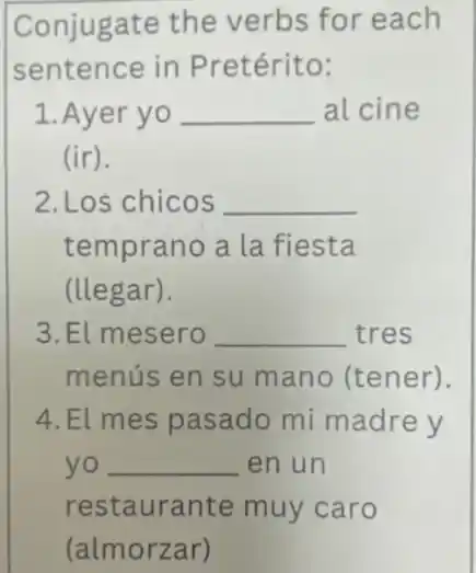 Conjugate the verbs for each
sentence in Pretérito:
1.Ayer yo __ al cine
(ir).
2. Los chicos __
temprano a la fiesta
(llegar).
3.El mesero __ tres
menús en su mano (tener).
4.El mes pasado mi madre y
yo __ en un
restaurante muy caro