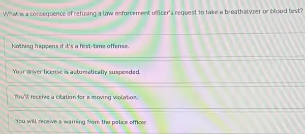 What is a consequence of refusing a law enforcement officer's request to take a breathalyzer or blood test?
Nothing happens if it's a first-time offense.
Your driver license is automatically suspended.
You'll receive a citation for a moving violation.
You will receive a warning from the police officer.