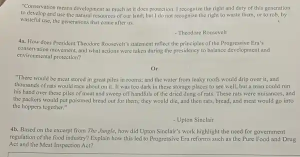 "Conservation means development as much as it does protection. I recognize the right and duty of this generation
to develop and use the natural resources of our land; but I do not recognize the right to waste them, or to rob, by
wasteful use, the generations that come after us.
- Theodore Roosevelt
4a. How does President Theodore Roosevelt's statement reflect the principles of the Progressive Era's
conservation movement, and what actions were taken during the presidency to balance development and
environmental protection?
Or
"There would be meat stored in great piles in rooms; and the water from leaky roofs would drip over it,and
thousands of rats would race about on it. It was too dark in these storage places to see well, but a man could run
his hand over these piles of meat and sweep off handfuls of the dried dung of rats. These rats were nuisances, and
the packers would put poisoned bread out for them; they would die,and then rats, bread,and meat would go into
the hoppers together."
- Upton Sinclair
4b. Based on the excerpt from The Jungle , how did Upton Sinclair's work highlight the need for government
regulation of the food industry? Explain how this led to Progressive Era reforms such as the Pure Food and Drug
Act and the Meat Inspection Act?