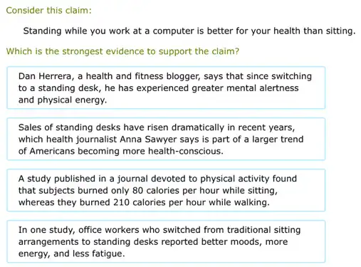 Consider this claim:
Standing while you work at a computer is better for your health than sitting.
Which is the strongest evidence to support the claim?
Dan Herrera, a health and fitness blogger, says that since switching
to a standing desk,he has experienced greater mental alertness
and physical energy.
Sales of standing desks have risen dramatically in recent years,
which health journalist Anna Sawyer says is part of a larger trend
of Americans becoming more health-conscious.
A study published in a journal devoted to physical activity found
that subjects burned only 80 calories per hour while sitting,
whereas they burned 210 calories per hour while walking.
In one study, office workers who switched from traditional sitting
arrangements to standing desks reported better moods, more
energy, and less fatigue.