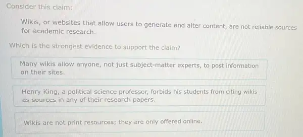 Consider this claim:
Wikis, or websites that allow users to generate and alter content, are not reliable sources
for academic research.
Which is the strongest evidence to support the claim?
Many wikis allow anyone, not just subject-matter experts, to post information
on their sites.
Henry King, a political science professor, forbids his students from citing wikis
as sources in any of their research papers.
Wikis are not print resources; they are only offered online.