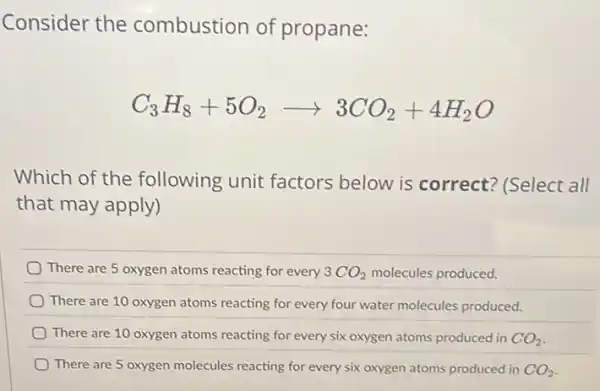 Consider the combustion of propane:
C_(3)H_(8)+5O_(2)arrow 3CO_(2)+4H_(2)O
Which of the following unit factors below is correct? (Select all
that may apply)
There are 5 oxygen atoms reacting for every 3CO_(2) molecules produced.
There are 10 oxygen atoms reacting for every four water molecules produced.
There are 10 oxygen atoms reacting for every six oxygen atoms produced in CO_(2)
There are 5 oxygen molecules reacting for every six oxygen atoms produced in CO_(2)