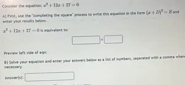 Consider the equation: x^2+12x+27=0
Eand A) First, use the "completing the square" process to write this equation in the form
(x+D)^2=E
enter your results below.
x^2+12x+27=0 is equivalent to:
square =square 
Preview left side of eqn:
B) Solve your equation and enter your answers
below as a list of numbers, separated with a comma where
necessary.
Answer(s): square