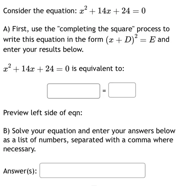 Consider the equation: x^2+14x+24=0
A) First, use the "completing the square" process , to
write this equation in the form (x+D)^2=E and
enter your results below.
x^2+14x+24=0 is equivalent to:
square  = square 
Preview left side of eqn:
B) Solve your equation and enter your answers below
as a list of numbers , separated with a comma where
necessary.
Answer(s): square