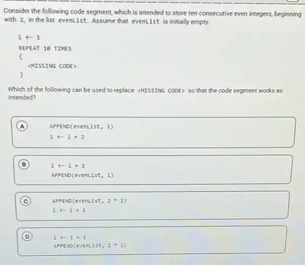 Consider the following code segment, which is intended to store ten consecutive even integers, beginning
with 2, in the list evenlist. Assume that evenList is initially empty.
iarrow 1
REPEAT 10 TIMES
MISSING CODE>
Which of the following can be used to replace <MISSING CODE> SO that the code segment works as
intended?
A
APPEND(evenList, 1)
iarrow i+2
B
iarrow i+2
APPEND(evenList, i)
C (c)
APPEND(even List, 2ast i
iarrow i+1
D
iarrow i+1
APPEN ocev enLi st, 2ast i