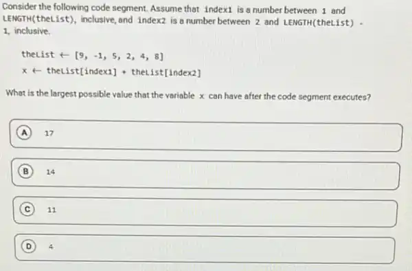 Consider the following code segment.Assumethat indext is a number between 1 and
LENGTH(theList), inclusive and index2 is a number between 2 and LENGTH(theList)
1, inclusive
theListarrow [9,-1,5,2,4,8]
xarrow theList[index1]+theList[index2]
What is the largest possible value that the variable x can have after the code segment executes?
A square 
B 14
C ) 11
(D) 4