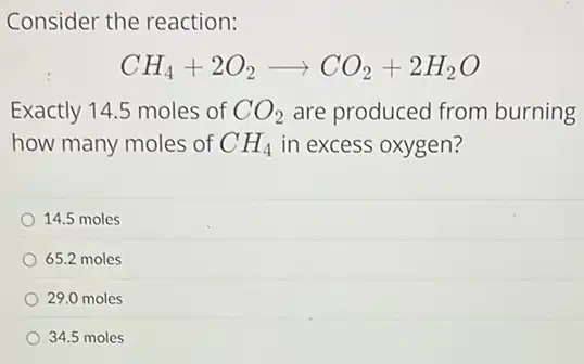 Consider the reaction:
CH_(4)+2O_(2)arrow CO_(2)+2H_(2)O
Exactly 14.5 moles of CO_(2) are produced from burning
how many moles of CH_(4) in excess oxygen?
14.5 moles
65.2 moles
29.0 moles
34.5 moles