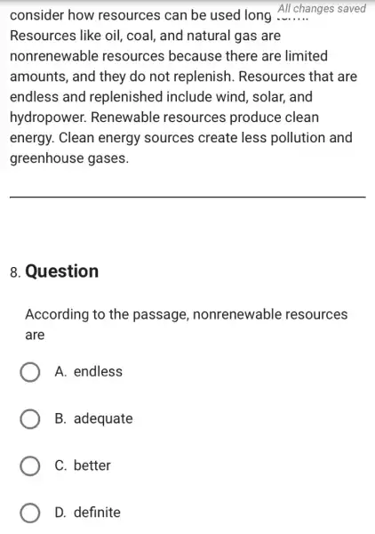 consider how resources can be used long All changes saved
Resources like oil , coal, and natural gas are
nonrenewable resources because there are limited
amounts, and they do not replenish . Resources that are
endless and replenished include wind . solar, and
hydropower.Renewable resources produce clean
energy. Clean energy sources create less pollution and
greenhouse gases.
__
8. Question
According to the passage nonrenewable resources
are
A. endless
B. adequate
C. better