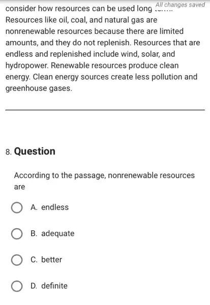 consider how resources can be used long All changes saved
Resources like oil , coal, and natural gas are
nonrenewable resources because there are limited
amounts, and they do not replenish . Resources that are
endless and replenished include wind, solar , and
hydropower.Renewable resources produce clean
energy. Clean energy sources create less pollution and
greenhouse gases.
__
8. Question
According to the passage , nonrenewable resources
are
A. endless
B. adequate
C. better
D. definite