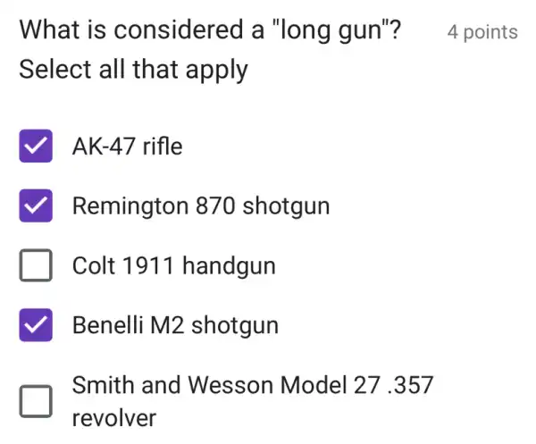 What is considered a "long gun"?
Select all that apply
AK-47 rifle
Remington 870 shotgun
Colt 1911 handgun
Benelli M2 shotgun
Smith and Wesson Model 27 .357
revolver
4 points