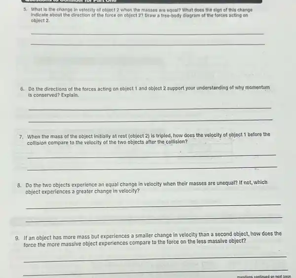 to considerior can one
5. What is the change in velocity of object 2.when the masses are equal? What does the sign of this change
indicate about the direction of the force on object 2? Draw a free-body diagram of the forces acting on
object 2.
__
6. Do the directions of the forces acting on object 1 and object 2 support your understanding of why momentum
is conserved? Explain.
__
7. When the mass of the object initially at rest (object 2) is tripled, how does the velocity of object 1 before the
collision compare to the velocity of the two objects after the collision?
__
8. Do the two objects experience an equal change in velocity when their masses are unequal? If not, which
object experiences a greater change in velocity?
__
9. If an object has more mass but experiences a smaller change in velocity than a second object, how does the
force the more massive object experiences compare to the force on the less massive object?
__