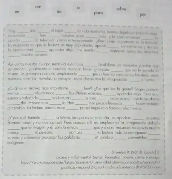 con
sobre
de
para
por
f
Hoy __ dia __ el trajin __ la vida moderna, hemos dejado un pocolo viejo
costumbre __ leer __ nuestros ratos __ ocio, yla cosa empeoro __
opción __ la televisión coma entelenimiento aPero cuán importante es la lectura?
la respuesto es que la lectura es muy importante aparte __ entretenernos y domos
la oportunidad __ aprender algo, nos ayuda __ mantener sanas las neuronos
__ nuestro cerebro
Asi como nuestro cuerpo necesito ejercicios __ Hexibilizar los musculos y evilgr que
se"atrofien, igualmente el cerebro necesita hacer girinasia __ que no fe suceda lo
mismo. la gimnasia consiste simplemente __ que al leer las creaciones literarias, bean
poemas, cuentos, novelas, o ensayos, estos despierten la imaginación __ el lector
2Cuál es el molivo mas importante __ leer? ¿Por qué lee la gente? Segun parece.
leemos __ informarnos __ las ultimas noticias, __ aprender algo. Pero aqui
estamos hablando __ las lecturas __ la hora __ ocio; es aqui donde incidimos
__ dar importancia __ la idea __ leer pieza's literarias __ hacer trabajar
al cerebro la lectura puede estar __ papel impreso o formato electrónico.
2Y por qué temerle __ la televisión que es entretenida, se apodera __ nosolros
durante horas y no nos cansa? Pues porque alli no empleamos la imaginación debido
__ que la imagen y el sonido entran __ ojos y oidos, entonces no queda mucho
trabajo __ el cerebro __ cambio __ la leclura todo lo recogemos __
la vista y debemos procesar las palabras __ el cerebro __ convertirlas __
imágenes
Sifuentes, R. (2013). Espand 2
lectura y salud mental.lectura Recrealiva; poesia, cuento y ensayo