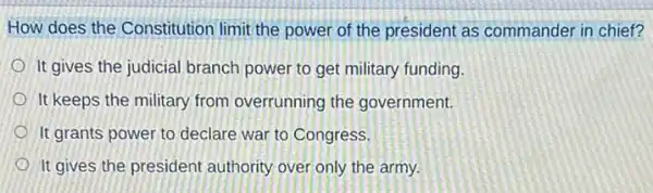 How does the Constitution limit the power of the president as commander in chief?
It gives the judicial branch power to get military funding.
It keeps the military from overrunning the government.
It grants power to declare war to Congress,
It gives the president authority over only the army.