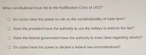 What constitutional issue led to the Nullification Crisis of 1832?
Do courts have the power to rule on the constitutionality of state laws?
Does the president have the authority to use the military to enforce the law?
Does the federal government have the authority to enact laws regarding slavery?
Do states have the power to declare a federal law unconstitutional?