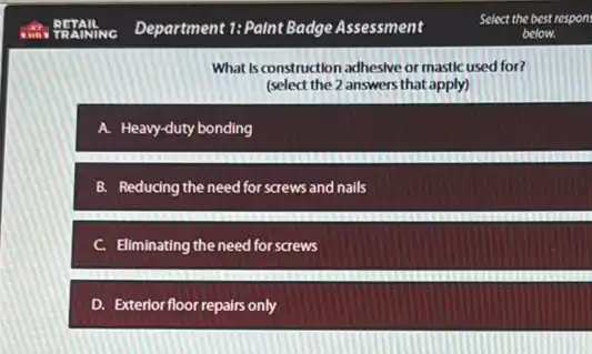 What Is construction adhesive or mastic used for?
(select the 2 answers that apply)
A. Heavy-duty bonding
B. Reducing the need for screws and nails
c Eliminating the need for screws
D. Exterior floor repairs only