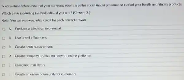 A consultant determined that your company noods a better social media presence to market your health and fitness products.
Which three marketing methods should you use? (Choose 3)
Note You will receive partial credit for each correct answer.
A. Produce a television intomercial
B. Use brand influencers
C. Create email subscriptions
D. Create company profiles on relevant online plationms
E Use direct mail flyers
I F. Create an online community for customers