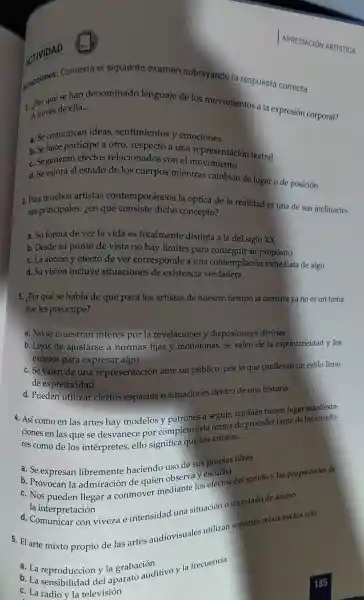 Contesta el siguiente examen subrayando la respuesta correcta.
se han denominad lenguaje de los movimientos a la expresión corporal?
A través de ella
__
a. Se comunicar ideas,sentimientos y emociones
b. Se hace participe a otro respecto a una representaciór teatral
c. Segeneran efectos relacionado s con el mo vimiento
d. Se valora el estado de los cuerpos mientras cambian de lugar o de posición
2. Para muchos artistas contempo cáneos la óptica de la realidad es una de sus inclinacio-
nes principales ien qué consiste dicho concepto?
a. Su forma de ver la vida es totalmente distinta a la del siglc xx
b. Desde su punto de vista no hay límites para consegui r su propósito
c. La acción y efecto de ver corresponde a una conte mplación inmediata de algo
d. Su visión incluye situaciones de existencia verdadera
3. ¿Por qué se habla de que para los artistas de nuestro tiempo la censura ya no es un tema
que les preocupe?
a. Nose muestran interes porl a revelaciones y disposiciones divinas
b. Lejos de ajustarse a normas fijas y monótonas se valen de la espontaneidad v los
excesos para expresar algo
c. Se valen de una representaciór ante un público, por lo que conllevan in estilo lleno
de expresividad
d.Pueden utilizal ciertos espacios o situaciones dentro de una historia
4.Así como en las artes hay modelos y patrones a seguir . también tienen lugar
ciones en las que se desvanece por completo esta forma de procede tanto de los creado-
res como de los intérpretes ello significa que los artistas.
__
a. Se expresan libremente haciendo uso de sus propias ideas
b Provocan la admiración de quien observ
pueden llegar a conmover mediante los efecto:del sonido v las propiedades de
la in terpretación
d.Comunicar con viveza e intensidad una situación o un estado de ánimo
5. El arte mixto propio de las artes audiovisuales utilizan soportes relacionados con:
a. La reproducción y la grabación
a. La reproducción v la grabaci ditivo )I la frecuencia
c. La radio y la televisión