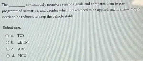 The __ continuously monitors sensor signals and compares them to pre-
programmed scenarios and decides which brakes need to be applied and if engine torque
needs to be reduced to keep the vehicle stable.
Select one:
a. TCS
b. EBCM
c. ABS
d. HCU