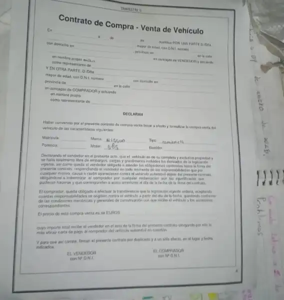 Contrato de Compra Venta de Vehículo
En __
__ do	reunktos PON UNA PARTE D. Dea a
__ mayor de edad, con DNA. nomero __
con __	__ an to calle
__
en cancapto de VENDEDON v achiando
en nombra propio packet
como representante de __
YEN OTRA PARTE D. Dina __
mayor de edad, con D.N.L nomero __ con domialio en __
provincia de __ en la calle __
en concepto do COMPRADOR y actuando
en nombre propio
como representante de
__
DECLARAN
Haber convenido por el presente contrato do compro-ventr Hover is ofecto y formaliza to compra-venta det
vehiculo de las caracteristicas sigulentes
Matricula
Marca
Tipo: comion cla
Potencia
Motor
Buntider
Declarando el vendedor en el presente acto, que el vehiculo es de su completa y exclusive propledady
sehalia totalmente loro de embargor logislación
asi como queda of vendodor obligado atender tas obligaciones contraldas hasta la firma del
presenin contrato, respondiendo si qun por
razon aparociesen contra of sometib dulamenal objeto dil presente-contral
reclaracion aun las injusilicadas aut
hacerse y qua corresponden actos anteriores al dia de la fecha de la firma del contrato
El compraidor, cueda objojado arefortune ta transforencia que la legistacion vigente ordera, adorestin apartir dal dia da techa, quedando conformer
indudentials ygenerales de construction consusts recibe el vehicule y los accesorlos
correspondientes
__ El precio do esta compra-venta es de EUROS
cuyo importe total carta de pago al comprasion del vehiculo sudomind en cunstion
que asi conste, firman el presente contrato por duplicado y a un solo efecto, en el luginr y fecha
indicados