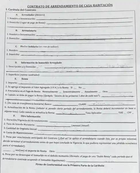 CONTRATODE ARRENDAMIENTO DE CASA HABITACIÓN
1. Carátula del Contrato
A.Arrendador (Rentero)
1. Nombre o Denominación:
__
__
__
__
1. Nombre o Denominación __
__
preparation
C. Flader Solidario fen ratn de oolicar)
__ 1. Nombre
__
D. Información de Inmueble Arrendado
1. Descripcióny/e Domicillo: __
__
2. Superficie (metres cuodrodos) __
E. Renta
1. Importe:
2. Se agrega cl Impuesto al Valor Agregado (LVA) a la Renta:SI : No __
3. Frecuencia en el Pago de Renta: Mensualmente - Semetralmente Ansalmente Over __
4. Cuindose debe de pagar la Renta (E)emplo: "Dentro de los primeros 5 dlas de cada mes? __
5. (En caso de transferencia bancario) Bance: __ CLABE: __
6. Actualización de la Renta (Sellalor si, pasodo cierto periodo del arrendamiento la Renta deberd incrementor en base a
olguno tosa). Cada cuando se actualiza la Renta: __ Tasa Aplicable: __ TIIE CPP.
F. Otra Informadón
1. Duración/Vigencia del Arrendamiento __
2. Tasa de Interés Moratorio: __ (mensua'/anual)
3. Cantidad de Deposito Inicial: __
4. Cuota de Mantenimiento:
__
5. Pena por vencimiento anticipado del Contrato QQve es? Se aplica al arrendotario cuando éste, por
su propia volunted,
decide terminar el arrendomiento antes de que haya concluido la Vigencia, lo que pudiers representar una pérdida económica
para el Arrendodor):
__
vez(ces) elimporte de Renta Otro: __
6. Pena por no desocupar el Inmueble en el debido momento (Eiemplo.el pago de una "Doble Rento" codo periodo queel