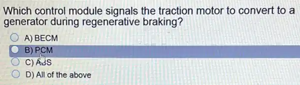 Which control module signals the traction motor to convert to a
generator during regenerative braking?
A) BECM
B) PCM
C) ASS
D) All of the above