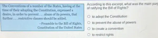 The Conventions of a number of the States.having at the
time of their adopting the Constitution, expressed a
desire, in order to prevent __ abuse of its powers,that
further __ restrictive clauses should be added.
-Preamble to the Bill of Rights,
Constitution of the United States
According to this excerpt what was the main purp
of ratifying the Bill of Rights?
to adopt the Constitution
to prevent the abuse of powers
to create a convention
to restrict rights