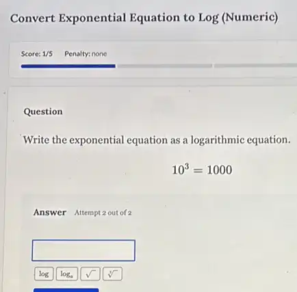 Convert Exponential Equation to Log (Numeric)
Question
Write the exponential equation as a logarithmic equation.
10^3=1000
Answer Attempt 2 out of
square