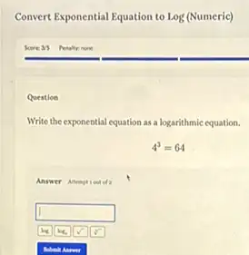 Convert Exponential Equation to Log (Numeric)
Question
Write the exponential equation as a logarithmic equation.
4^3=64
Answer Anemptiout of
square