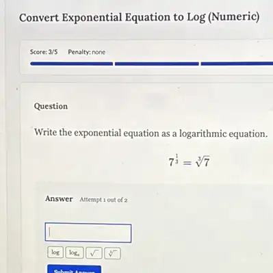 Convert Exponential Equation to Log (Numeric)
Question
Write the exponential equation as a logarithmic equation.
7^(1)/(3)=sqrt [3](7)
Answer Attemptiout of 2
square