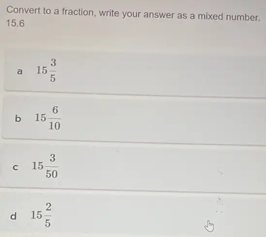 Convert to a fraction write your answer as a mixed number.
15.6
a 15(3)/(5)
b 15(6)/(10)
C 15(3)/(50)
d 15(2)/(5)