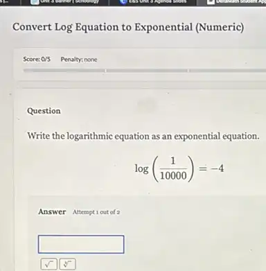 Convert Log Equation to Exponential (Numeric)
Question
Write the logarithmic equation as an exponential equation.
log((1)/(10000))=-4
Answer Attemptiout of 2
square