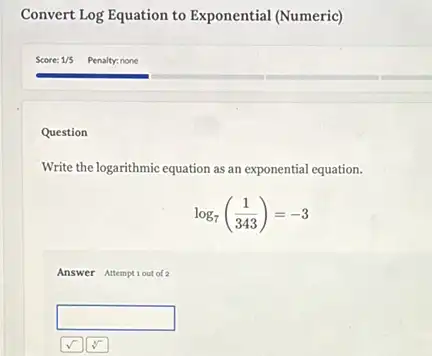 Convert Log Equation to Exponential (Numeric)
Question
Write the logarithmic equation as an exponential equation.
log_(7)((1)/(343))=-3
Answer Attemptiout of 2
square