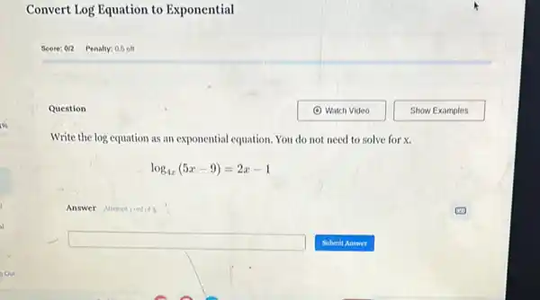 Convert Log Equation to Exponential
Question
Write the log equation as an exponential equation. You do not need to solve for x.
log_(4x)(5x-9)=2x-1
Answer Attemptiout of 3
square